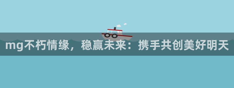 凯发k8国际首页：mg不朽情缘，稳赢未来：携手共创美好明天